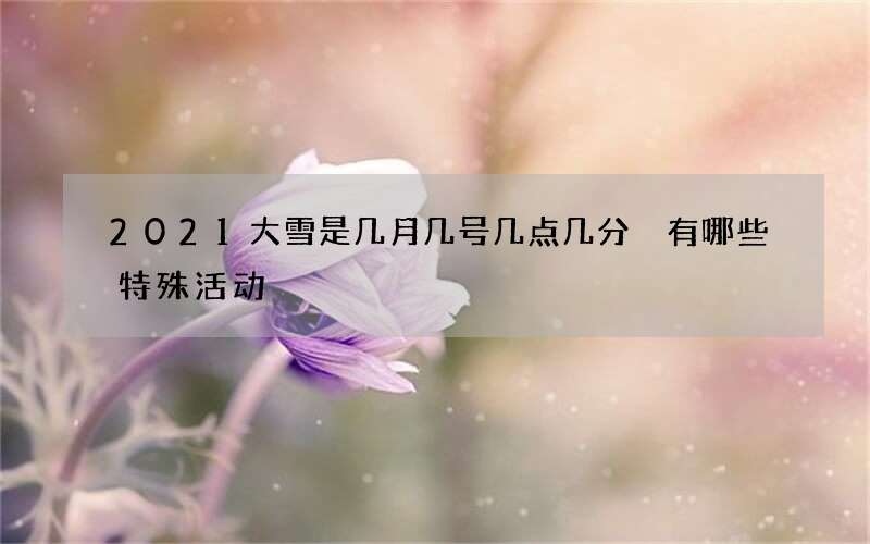 2021大雪是几月几号几点几分 有哪些特殊活动